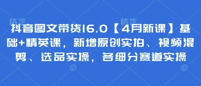 抖音图文带货16.0【4月新课】基础+精英课，新增原创实拍、视频混剪、选品实操，各细分赛道实操-项目资料商城