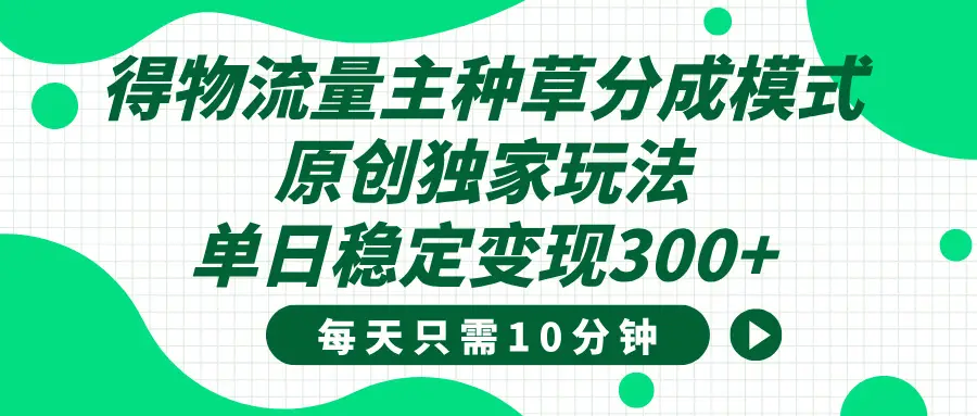 得物种草流量主分成计划，原创独家玩法，每天十分钟，单日稳定变现300+-项目资料商城
