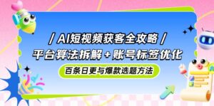 AI短视频获客全攻略：平台算法拆解+账号标签优化，百条日更与爆款选题方法-项目资料商城