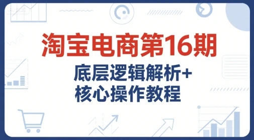 【精】淘宝电商第16期，底层逻辑解析+核心操作教程，运营、推广提升能力的必学课程+配套资料-项目资料商城